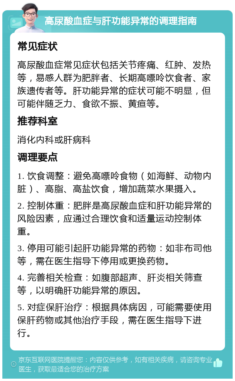 高尿酸血症与肝功能异常的调理指南 常见症状 高尿酸血症常见症状包括关节疼痛、红肿、发热等，易感人群为肥胖者、长期高嘌呤饮食者、家族遗传者等。肝功能异常的症状可能不明显，但可能伴随乏力、食欲不振、黄疸等。 推荐科室 消化内科或肝病科 调理要点 1. 饮食调整：避免高嘌呤食物（如海鲜、动物内脏）、高脂、高盐饮食，增加蔬菜水果摄入。 2. 控制体重：肥胖是高尿酸血症和肝功能异常的风险因素，应通过合理饮食和适量运动控制体重。 3. 停用可能引起肝功能异常的药物：如非布司他等，需在医生指导下停用或更换药物。 4. 完善相关检查：如腹部超声、肝炎相关筛查等，以明确肝功能异常的原因。 5. 对症保肝治疗：根据具体病因，可能需要使用保肝药物或其他治疗手段，需在医生指导下进行。