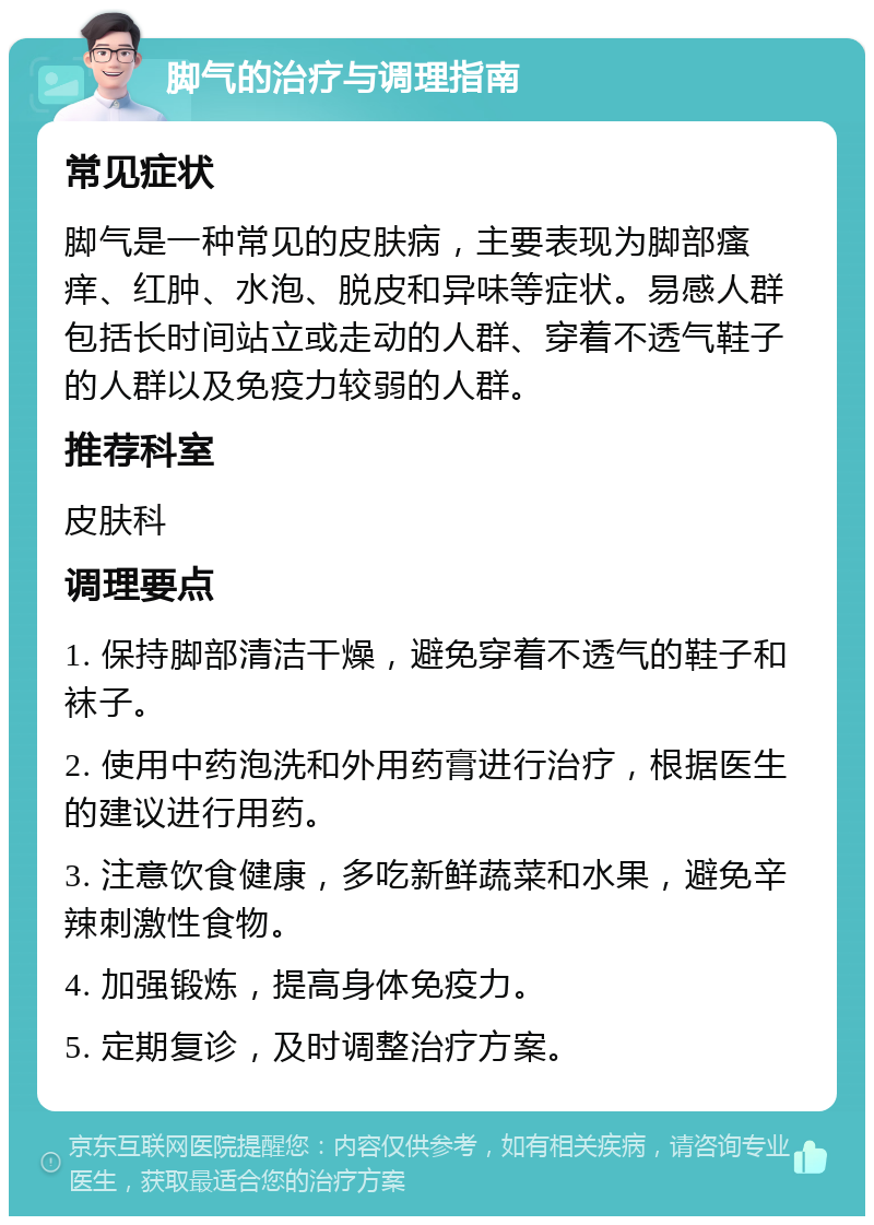 脚气的治疗与调理指南 常见症状 脚气是一种常见的皮肤病，主要表现为脚部瘙痒、红肿、水泡、脱皮和异味等症状。易感人群包括长时间站立或走动的人群、穿着不透气鞋子的人群以及免疫力较弱的人群。 推荐科室 皮肤科 调理要点 1. 保持脚部清洁干燥，避免穿着不透气的鞋子和袜子。 2. 使用中药泡洗和外用药膏进行治疗，根据医生的建议进行用药。 3. 注意饮食健康，多吃新鲜蔬菜和水果，避免辛辣刺激性食物。 4. 加强锻炼，提高身体免疫力。 5. 定期复诊，及时调整治疗方案。