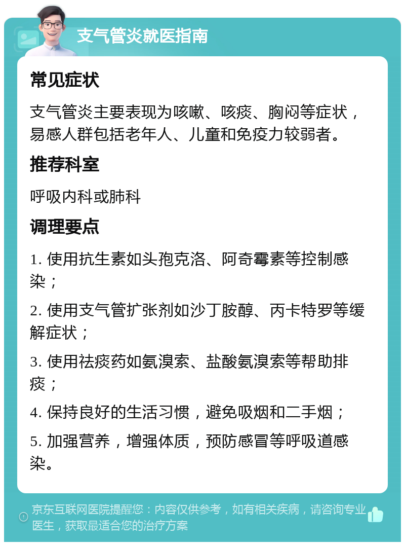 支气管炎就医指南 常见症状 支气管炎主要表现为咳嗽、咳痰、胸闷等症状，易感人群包括老年人、儿童和免疫力较弱者。 推荐科室 呼吸内科或肺科 调理要点 1. 使用抗生素如头孢克洛、阿奇霉素等控制感染； 2. 使用支气管扩张剂如沙丁胺醇、丙卡特罗等缓解症状； 3. 使用祛痰药如氨溴索、盐酸氨溴索等帮助排痰； 4. 保持良好的生活习惯，避免吸烟和二手烟； 5. 加强营养，增强体质，预防感冒等呼吸道感染。