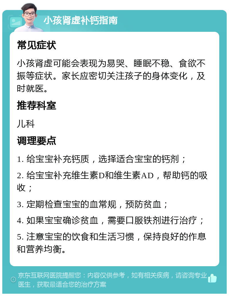 小孩肾虚补钙指南 常见症状 小孩肾虚可能会表现为易哭、睡眠不稳、食欲不振等症状。家长应密切关注孩子的身体变化，及时就医。 推荐科室 儿科 调理要点 1. 给宝宝补充钙质，选择适合宝宝的钙剂； 2. 给宝宝补充维生素D和维生素AD，帮助钙的吸收； 3. 定期检查宝宝的血常规，预防贫血； 4. 如果宝宝确诊贫血，需要口服铁剂进行治疗； 5. 注意宝宝的饮食和生活习惯，保持良好的作息和营养均衡。