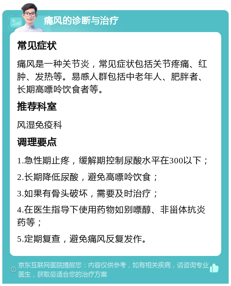 痛风的诊断与治疗 常见症状 痛风是一种关节炎，常见症状包括关节疼痛、红肿、发热等。易感人群包括中老年人、肥胖者、长期高嘌呤饮食者等。 推荐科室 风湿免疫科 调理要点 1.急性期止疼，缓解期控制尿酸水平在300以下； 2.长期降低尿酸，避免高嘌呤饮食； 3.如果有骨头破坏，需要及时治疗； 4.在医生指导下使用药物如别嘌醇、非甾体抗炎药等； 5.定期复查，避免痛风反复发作。