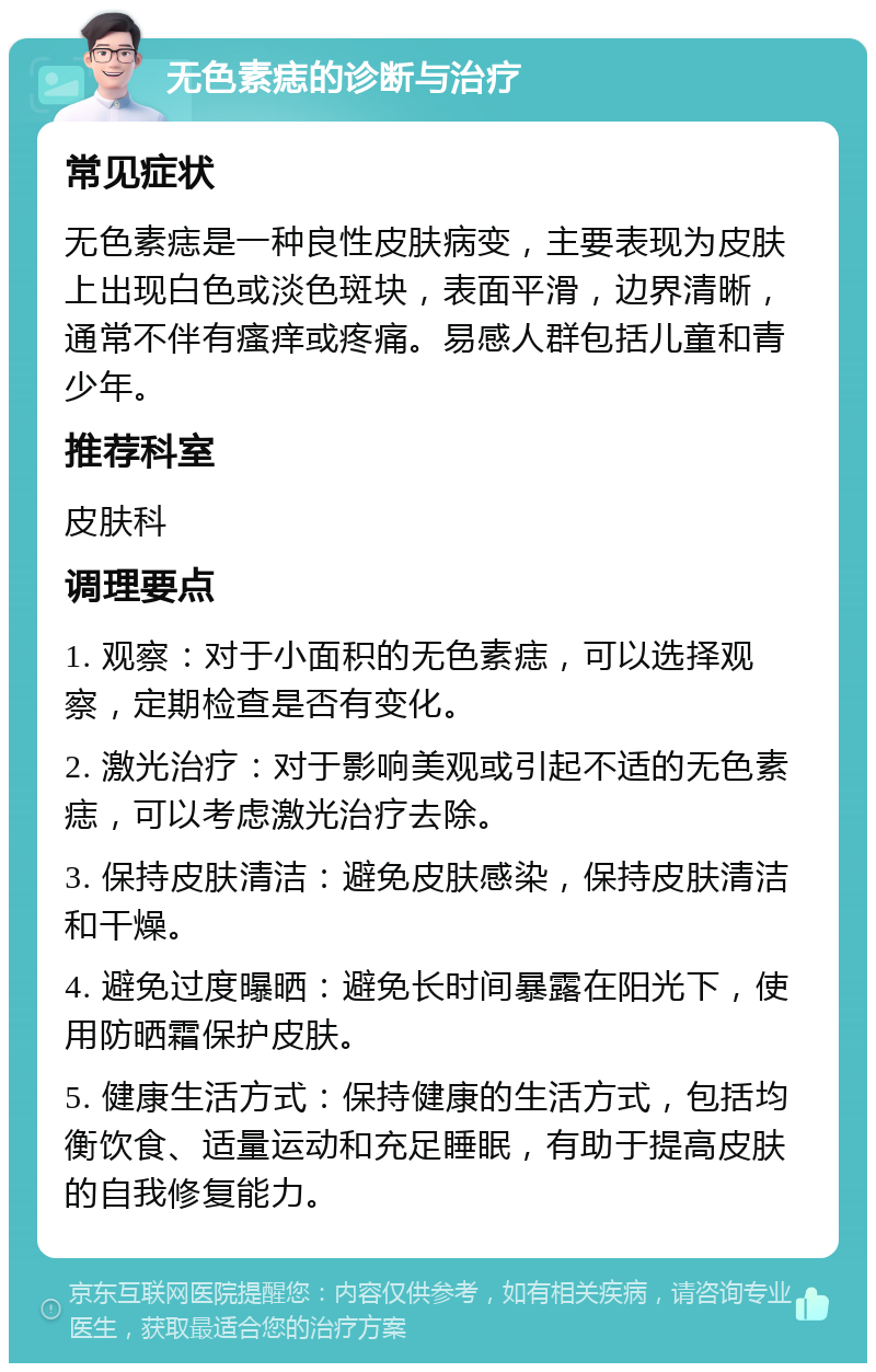 无色素痣的诊断与治疗 常见症状 无色素痣是一种良性皮肤病变，主要表现为皮肤上出现白色或淡色斑块，表面平滑，边界清晰，通常不伴有瘙痒或疼痛。易感人群包括儿童和青少年。 推荐科室 皮肤科 调理要点 1. 观察：对于小面积的无色素痣，可以选择观察，定期检查是否有变化。 2. 激光治疗：对于影响美观或引起不适的无色素痣，可以考虑激光治疗去除。 3. 保持皮肤清洁：避免皮肤感染，保持皮肤清洁和干燥。 4. 避免过度曝晒：避免长时间暴露在阳光下，使用防晒霜保护皮肤。 5. 健康生活方式：保持健康的生活方式，包括均衡饮食、适量运动和充足睡眠，有助于提高皮肤的自我修复能力。