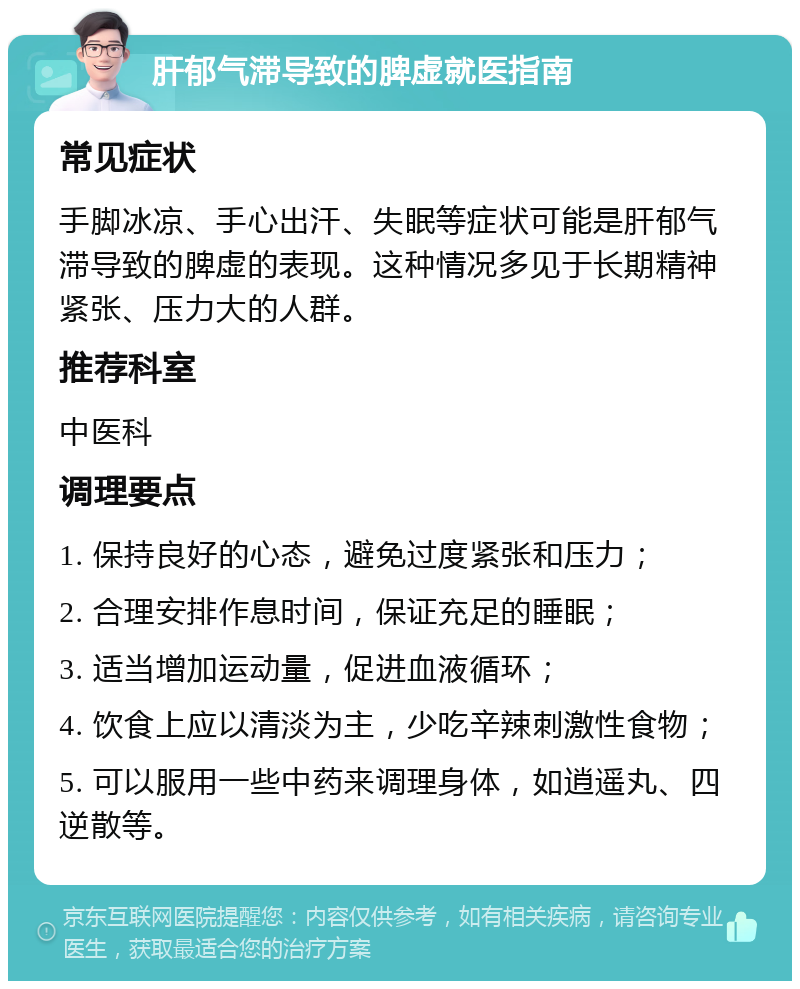 肝郁气滞导致的脾虚就医指南 常见症状 手脚冰凉、手心出汗、失眠等症状可能是肝郁气滞导致的脾虚的表现。这种情况多见于长期精神紧张、压力大的人群。 推荐科室 中医科 调理要点 1. 保持良好的心态，避免过度紧张和压力； 2. 合理安排作息时间，保证充足的睡眠； 3. 适当增加运动量，促进血液循环； 4. 饮食上应以清淡为主，少吃辛辣刺激性食物； 5. 可以服用一些中药来调理身体，如逍遥丸、四逆散等。