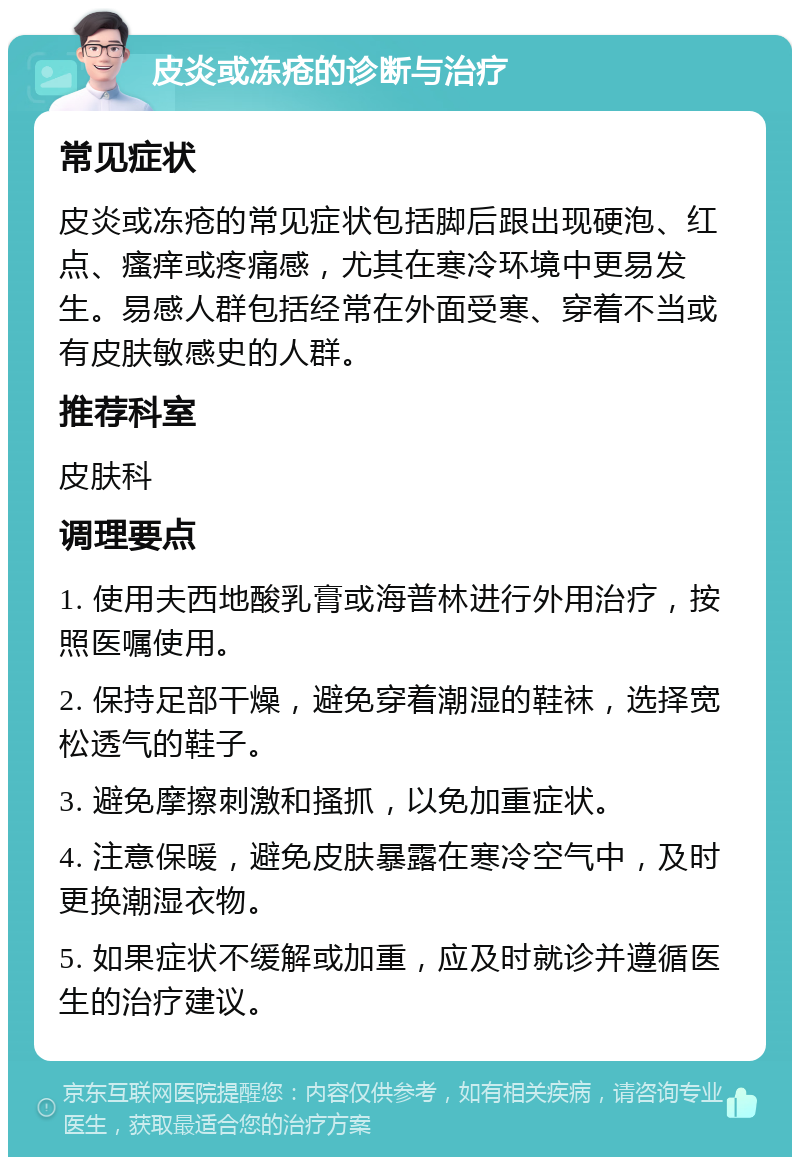 皮炎或冻疮的诊断与治疗 常见症状 皮炎或冻疮的常见症状包括脚后跟出现硬泡、红点、瘙痒或疼痛感，尤其在寒冷环境中更易发生。易感人群包括经常在外面受寒、穿着不当或有皮肤敏感史的人群。 推荐科室 皮肤科 调理要点 1. 使用夫西地酸乳膏或海普林进行外用治疗，按照医嘱使用。 2. 保持足部干燥，避免穿着潮湿的鞋袜，选择宽松透气的鞋子。 3. 避免摩擦刺激和搔抓，以免加重症状。 4. 注意保暖，避免皮肤暴露在寒冷空气中，及时更换潮湿衣物。 5. 如果症状不缓解或加重，应及时就诊并遵循医生的治疗建议。