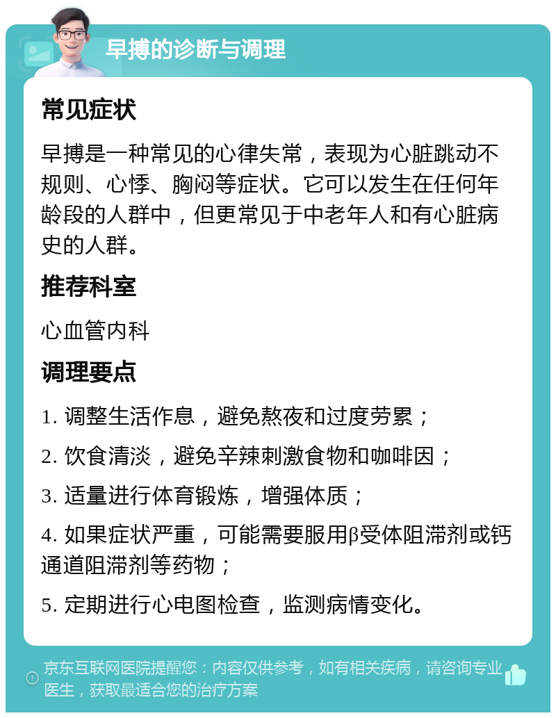 早搏的诊断与调理 常见症状 早搏是一种常见的心律失常，表现为心脏跳动不规则、心悸、胸闷等症状。它可以发生在任何年龄段的人群中，但更常见于中老年人和有心脏病史的人群。 推荐科室 心血管内科 调理要点 1. 调整生活作息，避免熬夜和过度劳累； 2. 饮食清淡，避免辛辣刺激食物和咖啡因； 3. 适量进行体育锻炼，增强体质； 4. 如果症状严重，可能需要服用β受体阻滞剂或钙通道阻滞剂等药物； 5. 定期进行心电图检查，监测病情变化。