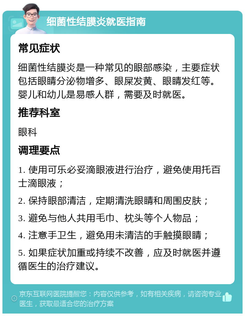 细菌性结膜炎就医指南 常见症状 细菌性结膜炎是一种常见的眼部感染，主要症状包括眼睛分泌物增多、眼屎发黄、眼睛发红等。婴儿和幼儿是易感人群，需要及时就医。 推荐科室 眼科 调理要点 1. 使用可乐必妥滴眼液进行治疗，避免使用托百士滴眼液； 2. 保持眼部清洁，定期清洗眼睛和周围皮肤； 3. 避免与他人共用毛巾、枕头等个人物品； 4. 注意手卫生，避免用未清洁的手触摸眼睛； 5. 如果症状加重或持续不改善，应及时就医并遵循医生的治疗建议。