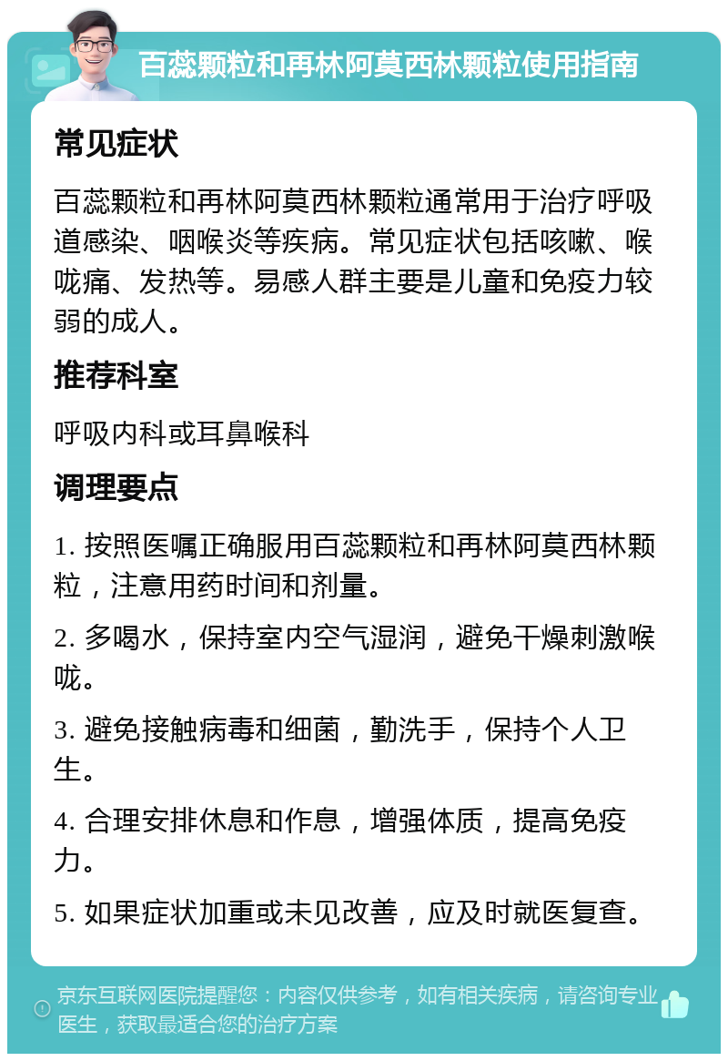 百蕊颗粒和再林阿莫西林颗粒使用指南 常见症状 百蕊颗粒和再林阿莫西林颗粒通常用于治疗呼吸道感染、咽喉炎等疾病。常见症状包括咳嗽、喉咙痛、发热等。易感人群主要是儿童和免疫力较弱的成人。 推荐科室 呼吸内科或耳鼻喉科 调理要点 1. 按照医嘱正确服用百蕊颗粒和再林阿莫西林颗粒，注意用药时间和剂量。 2. 多喝水，保持室内空气湿润，避免干燥刺激喉咙。 3. 避免接触病毒和细菌，勤洗手，保持个人卫生。 4. 合理安排休息和作息，增强体质，提高免疫力。 5. 如果症状加重或未见改善，应及时就医复查。