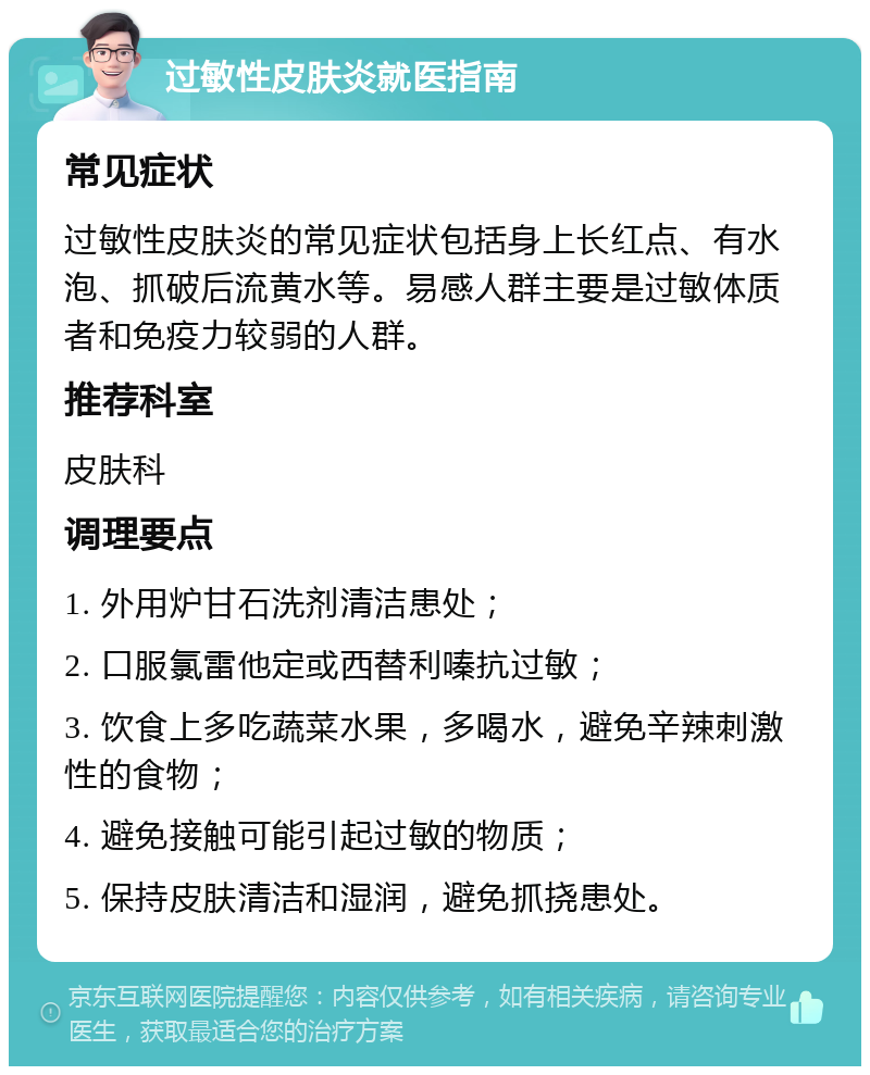 过敏性皮肤炎就医指南 常见症状 过敏性皮肤炎的常见症状包括身上长红点、有水泡、抓破后流黄水等。易感人群主要是过敏体质者和免疫力较弱的人群。 推荐科室 皮肤科 调理要点 1. 外用炉甘石洗剂清洁患处； 2. 口服氯雷他定或西替利嗪抗过敏； 3. 饮食上多吃蔬菜水果，多喝水，避免辛辣刺激性的食物； 4. 避免接触可能引起过敏的物质； 5. 保持皮肤清洁和湿润，避免抓挠患处。