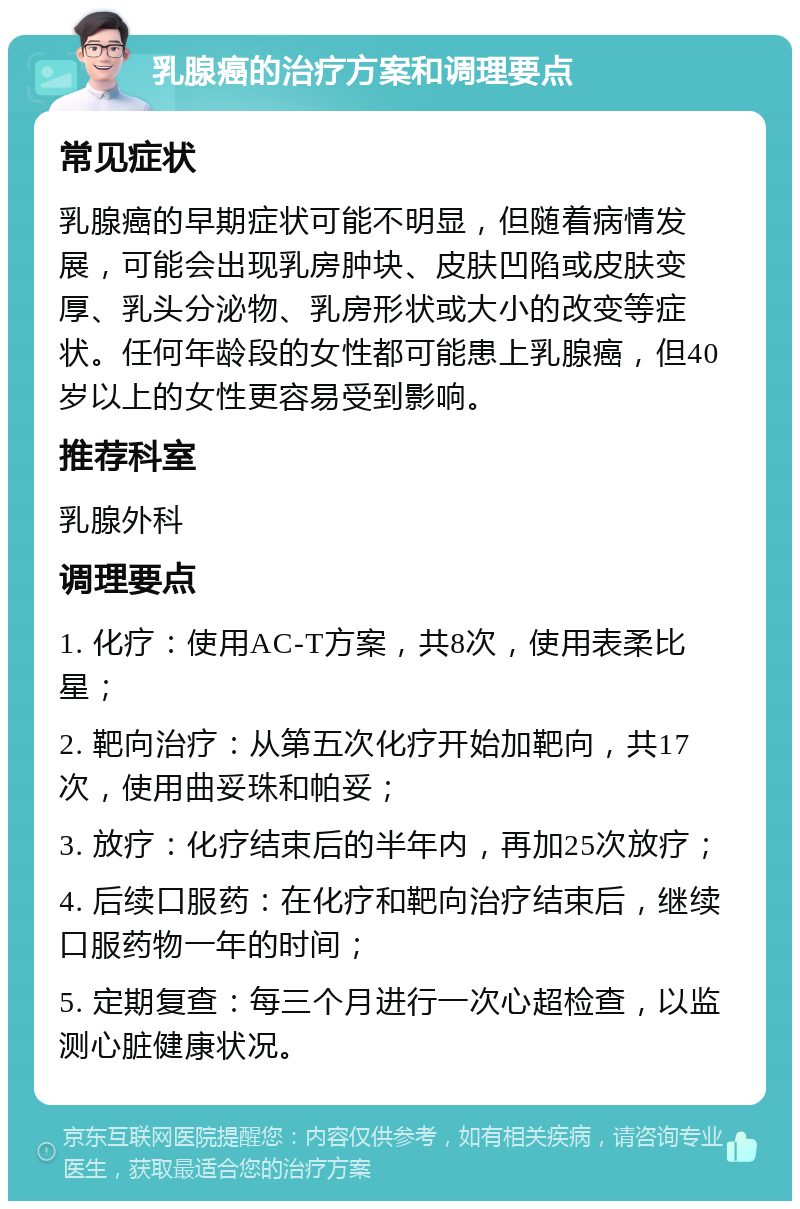 乳腺癌的治疗方案和调理要点 常见症状 乳腺癌的早期症状可能不明显，但随着病情发展，可能会出现乳房肿块、皮肤凹陷或皮肤变厚、乳头分泌物、乳房形状或大小的改变等症状。任何年龄段的女性都可能患上乳腺癌，但40岁以上的女性更容易受到影响。 推荐科室 乳腺外科 调理要点 1. 化疗：使用AC-T方案，共8次，使用表柔比星； 2. 靶向治疗：从第五次化疗开始加靶向，共17次，使用曲妥珠和帕妥； 3. 放疗：化疗结束后的半年内，再加25次放疗； 4. 后续口服药：在化疗和靶向治疗结束后，继续口服药物一年的时间； 5. 定期复查：每三个月进行一次心超检查，以监测心脏健康状况。