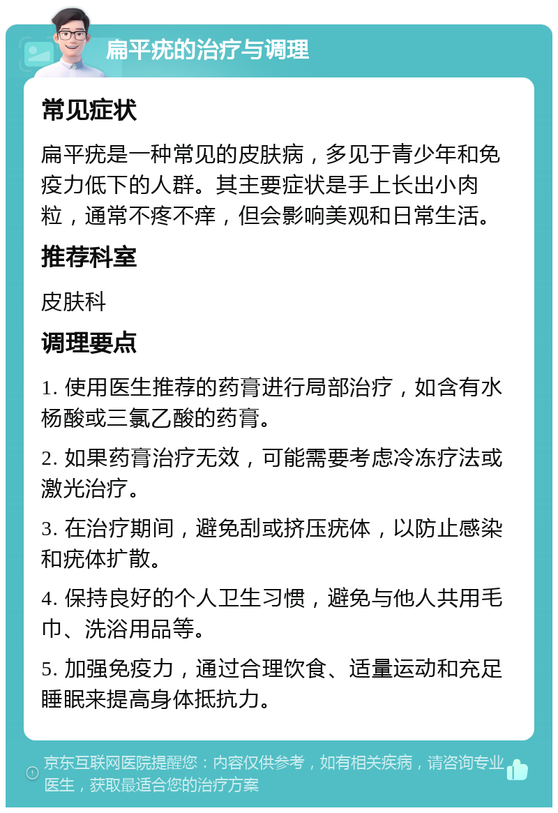 扁平疣的治疗与调理 常见症状 扁平疣是一种常见的皮肤病，多见于青少年和免疫力低下的人群。其主要症状是手上长出小肉粒，通常不疼不痒，但会影响美观和日常生活。 推荐科室 皮肤科 调理要点 1. 使用医生推荐的药膏进行局部治疗，如含有水杨酸或三氯乙酸的药膏。 2. 如果药膏治疗无效，可能需要考虑冷冻疗法或激光治疗。 3. 在治疗期间，避免刮或挤压疣体，以防止感染和疣体扩散。 4. 保持良好的个人卫生习惯，避免与他人共用毛巾、洗浴用品等。 5. 加强免疫力，通过合理饮食、适量运动和充足睡眠来提高身体抵抗力。