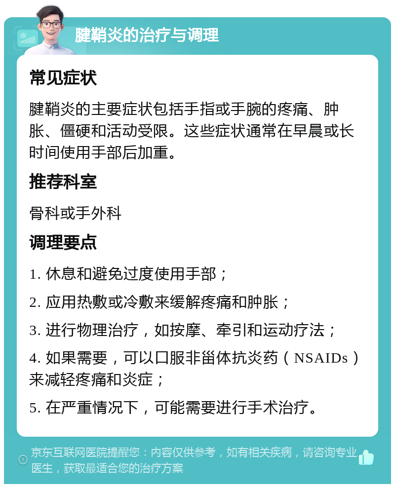 腱鞘炎的治疗与调理 常见症状 腱鞘炎的主要症状包括手指或手腕的疼痛、肿胀、僵硬和活动受限。这些症状通常在早晨或长时间使用手部后加重。 推荐科室 骨科或手外科 调理要点 1. 休息和避免过度使用手部； 2. 应用热敷或冷敷来缓解疼痛和肿胀； 3. 进行物理治疗，如按摩、牵引和运动疗法； 4. 如果需要，可以口服非甾体抗炎药（NSAIDs）来减轻疼痛和炎症； 5. 在严重情况下，可能需要进行手术治疗。