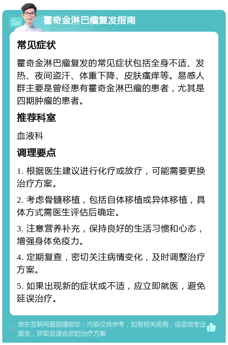 霍奇金淋巴瘤复发指南 常见症状 霍奇金淋巴瘤复发的常见症状包括全身不适、发热、夜间盗汗、体重下降、皮肤瘙痒等。易感人群主要是曾经患有霍奇金淋巴瘤的患者，尤其是四期肿瘤的患者。 推荐科室 血液科 调理要点 1. 根据医生建议进行化疗或放疗，可能需要更换治疗方案。 2. 考虑骨髓移植，包括自体移植或异体移植，具体方式需医生评估后确定。 3. 注意营养补充，保持良好的生活习惯和心态，增强身体免疫力。 4. 定期复查，密切关注病情变化，及时调整治疗方案。 5. 如果出现新的症状或不适，应立即就医，避免延误治疗。