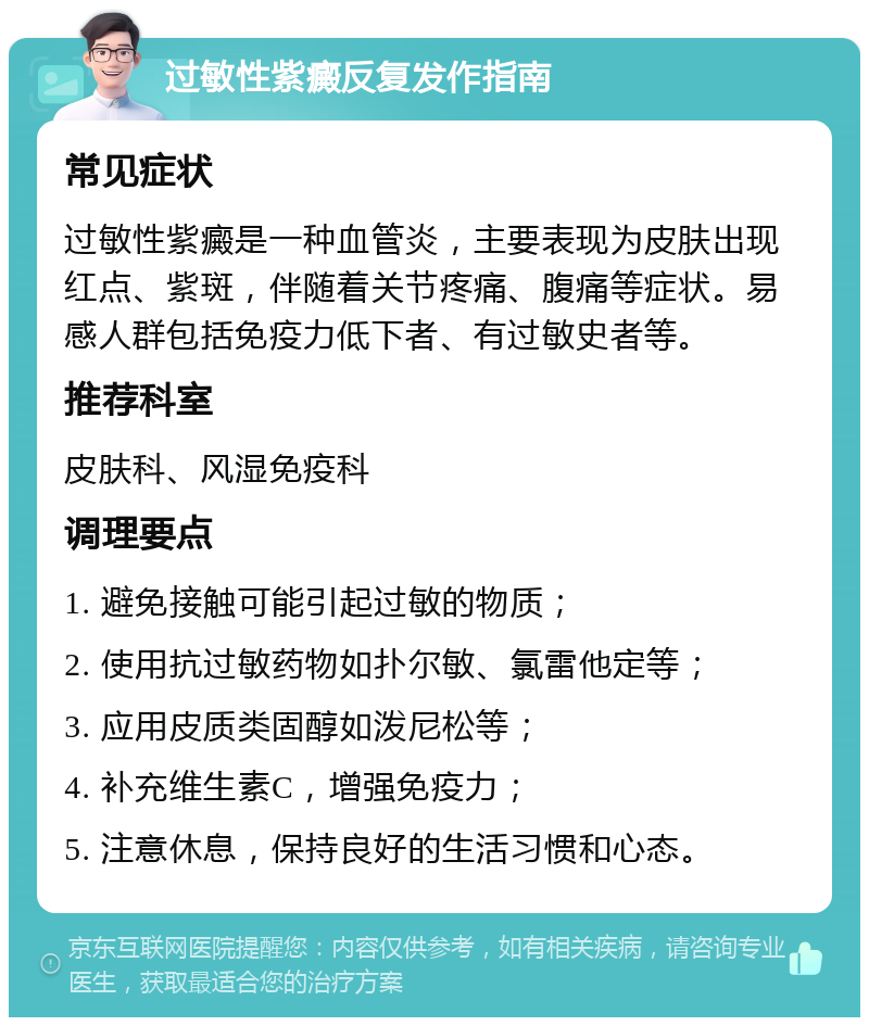 过敏性紫癜反复发作指南 常见症状 过敏性紫癜是一种血管炎，主要表现为皮肤出现红点、紫斑，伴随着关节疼痛、腹痛等症状。易感人群包括免疫力低下者、有过敏史者等。 推荐科室 皮肤科、风湿免疫科 调理要点 1. 避免接触可能引起过敏的物质； 2. 使用抗过敏药物如扑尔敏、氯雷他定等； 3. 应用皮质类固醇如泼尼松等； 4. 补充维生素C，增强免疫力； 5. 注意休息，保持良好的生活习惯和心态。