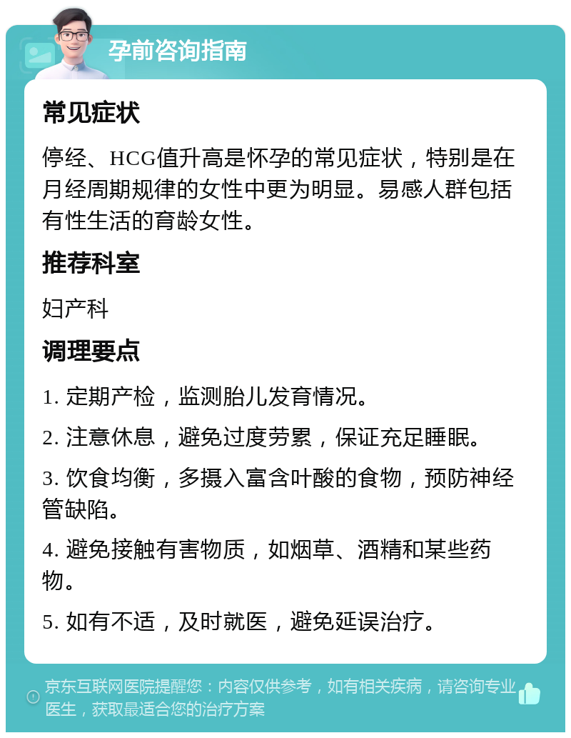 孕前咨询指南 常见症状 停经、HCG值升高是怀孕的常见症状，特别是在月经周期规律的女性中更为明显。易感人群包括有性生活的育龄女性。 推荐科室 妇产科 调理要点 1. 定期产检，监测胎儿发育情况。 2. 注意休息，避免过度劳累，保证充足睡眠。 3. 饮食均衡，多摄入富含叶酸的食物，预防神经管缺陷。 4. 避免接触有害物质，如烟草、酒精和某些药物。 5. 如有不适，及时就医，避免延误治疗。