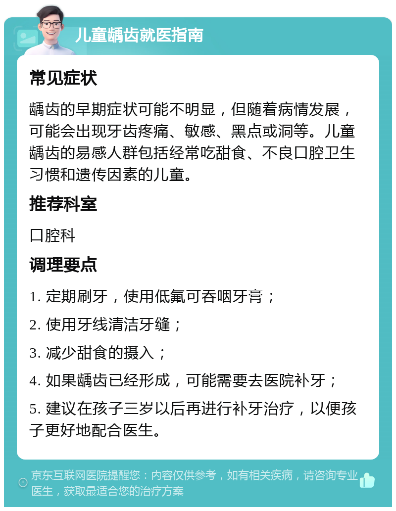 儿童龋齿就医指南 常见症状 龋齿的早期症状可能不明显，但随着病情发展，可能会出现牙齿疼痛、敏感、黑点或洞等。儿童龋齿的易感人群包括经常吃甜食、不良口腔卫生习惯和遗传因素的儿童。 推荐科室 口腔科 调理要点 1. 定期刷牙，使用低氟可吞咽牙膏； 2. 使用牙线清洁牙缝； 3. 减少甜食的摄入； 4. 如果龋齿已经形成，可能需要去医院补牙； 5. 建议在孩子三岁以后再进行补牙治疗，以便孩子更好地配合医生。