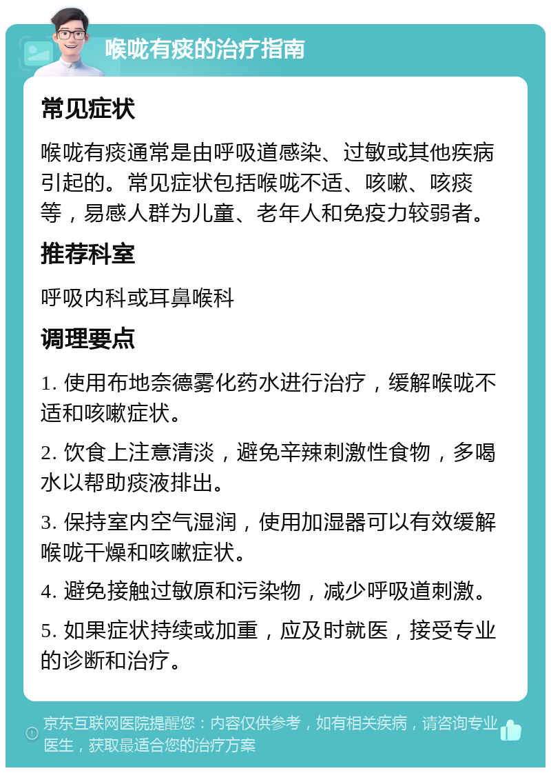 喉咙有痰的治疗指南 常见症状 喉咙有痰通常是由呼吸道感染、过敏或其他疾病引起的。常见症状包括喉咙不适、咳嗽、咳痰等，易感人群为儿童、老年人和免疫力较弱者。 推荐科室 呼吸内科或耳鼻喉科 调理要点 1. 使用布地奈德雾化药水进行治疗，缓解喉咙不适和咳嗽症状。 2. 饮食上注意清淡，避免辛辣刺激性食物，多喝水以帮助痰液排出。 3. 保持室内空气湿润，使用加湿器可以有效缓解喉咙干燥和咳嗽症状。 4. 避免接触过敏原和污染物，减少呼吸道刺激。 5. 如果症状持续或加重，应及时就医，接受专业的诊断和治疗。