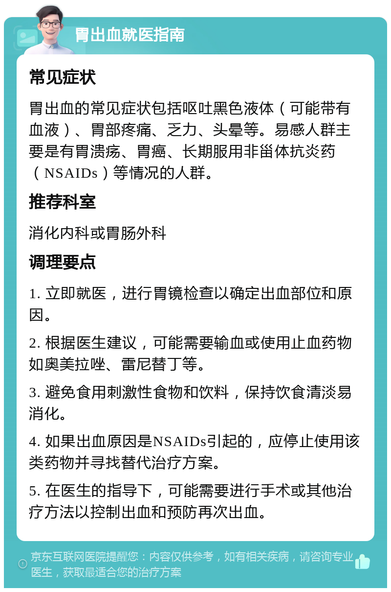 胃出血就医指南 常见症状 胃出血的常见症状包括呕吐黑色液体（可能带有血液）、胃部疼痛、乏力、头晕等。易感人群主要是有胃溃疡、胃癌、长期服用非甾体抗炎药（NSAIDs）等情况的人群。 推荐科室 消化内科或胃肠外科 调理要点 1. 立即就医，进行胃镜检查以确定出血部位和原因。 2. 根据医生建议，可能需要输血或使用止血药物如奥美拉唑、雷尼替丁等。 3. 避免食用刺激性食物和饮料，保持饮食清淡易消化。 4. 如果出血原因是NSAIDs引起的，应停止使用该类药物并寻找替代治疗方案。 5. 在医生的指导下，可能需要进行手术或其他治疗方法以控制出血和预防再次出血。