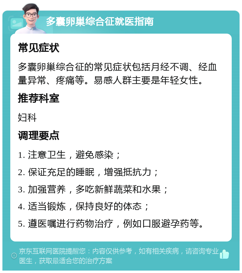 多囊卵巢综合征就医指南 常见症状 多囊卵巢综合征的常见症状包括月经不调、经血量异常、疼痛等。易感人群主要是年轻女性。 推荐科室 妇科 调理要点 1. 注意卫生，避免感染； 2. 保证充足的睡眠，增强抵抗力； 3. 加强营养，多吃新鲜蔬菜和水果； 4. 适当锻炼，保持良好的体态； 5. 遵医嘱进行药物治疗，例如口服避孕药等。