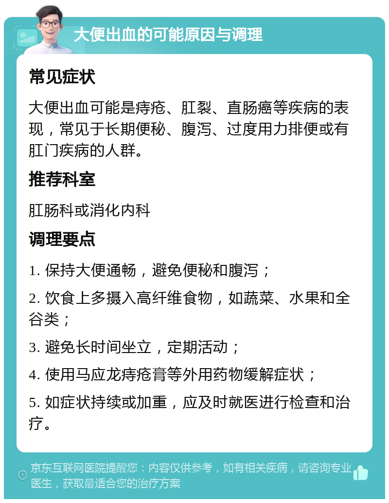 大便出血的可能原因与调理 常见症状 大便出血可能是痔疮、肛裂、直肠癌等疾病的表现，常见于长期便秘、腹泻、过度用力排便或有肛门疾病的人群。 推荐科室 肛肠科或消化内科 调理要点 1. 保持大便通畅，避免便秘和腹泻； 2. 饮食上多摄入高纤维食物，如蔬菜、水果和全谷类； 3. 避免长时间坐立，定期活动； 4. 使用马应龙痔疮膏等外用药物缓解症状； 5. 如症状持续或加重，应及时就医进行检查和治疗。