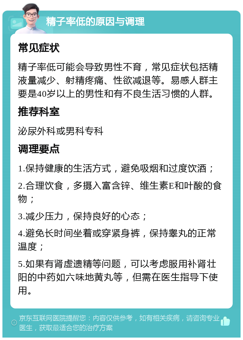 精子率低的原因与调理 常见症状 精子率低可能会导致男性不育，常见症状包括精液量减少、射精疼痛、性欲减退等。易感人群主要是40岁以上的男性和有不良生活习惯的人群。 推荐科室 泌尿外科或男科专科 调理要点 1.保持健康的生活方式，避免吸烟和过度饮酒； 2.合理饮食，多摄入富含锌、维生素E和叶酸的食物； 3.减少压力，保持良好的心态； 4.避免长时间坐着或穿紧身裤，保持睾丸的正常温度； 5.如果有肾虚遗精等问题，可以考虑服用补肾壮阳的中药如六味地黄丸等，但需在医生指导下使用。