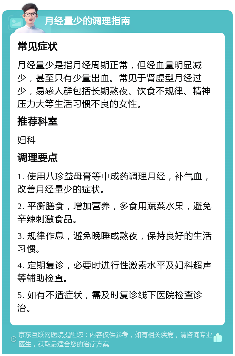 月经量少的调理指南 常见症状 月经量少是指月经周期正常，但经血量明显减少，甚至只有少量出血。常见于肾虚型月经过少，易感人群包括长期熬夜、饮食不规律、精神压力大等生活习惯不良的女性。 推荐科室 妇科 调理要点 1. 使用八珍益母膏等中成药调理月经，补气血，改善月经量少的症状。 2. 平衡膳食，增加营养，多食用蔬菜水果，避免辛辣刺激食品。 3. 规律作息，避免晚睡或熬夜，保持良好的生活习惯。 4. 定期复诊，必要时进行性激素水平及妇科超声等辅助检查。 5. 如有不适症状，需及时复诊线下医院检查诊治。