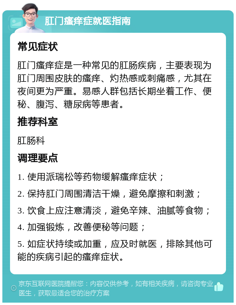 肛门瘙痒症就医指南 常见症状 肛门瘙痒症是一种常见的肛肠疾病，主要表现为肛门周围皮肤的瘙痒、灼热感或刺痛感，尤其在夜间更为严重。易感人群包括长期坐着工作、便秘、腹泻、糖尿病等患者。 推荐科室 肛肠科 调理要点 1. 使用派瑞松等药物缓解瘙痒症状； 2. 保持肛门周围清洁干燥，避免摩擦和刺激； 3. 饮食上应注意清淡，避免辛辣、油腻等食物； 4. 加强锻炼，改善便秘等问题； 5. 如症状持续或加重，应及时就医，排除其他可能的疾病引起的瘙痒症状。