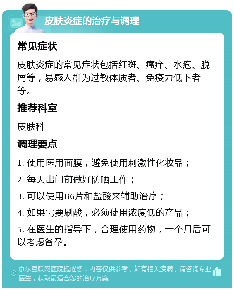 皮肤炎症的治疗与调理 常见症状 皮肤炎症的常见症状包括红斑、瘙痒、水疱、脱屑等，易感人群为过敏体质者、免疫力低下者等。 推荐科室 皮肤科 调理要点 1. 使用医用面膜，避免使用刺激性化妆品； 2. 每天出门前做好防晒工作； 3. 可以使用B6片和盐酸来辅助治疗； 4. 如果需要刷酸，必须使用浓度低的产品； 5. 在医生的指导下，合理使用药物，一个月后可以考虑备孕。