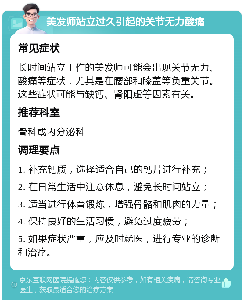 美发师站立过久引起的关节无力酸痛 常见症状 长时间站立工作的美发师可能会出现关节无力、酸痛等症状，尤其是在腰部和膝盖等负重关节。这些症状可能与缺钙、肾阳虚等因素有关。 推荐科室 骨科或内分泌科 调理要点 1. 补充钙质，选择适合自己的钙片进行补充； 2. 在日常生活中注意休息，避免长时间站立； 3. 适当进行体育锻炼，增强骨骼和肌肉的力量； 4. 保持良好的生活习惯，避免过度疲劳； 5. 如果症状严重，应及时就医，进行专业的诊断和治疗。