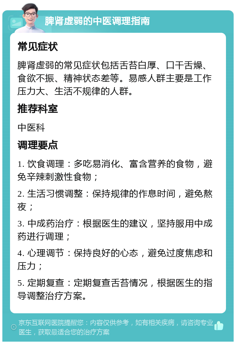 脾肾虚弱的中医调理指南 常见症状 脾肾虚弱的常见症状包括舌苔白厚、口干舌燥、食欲不振、精神状态差等。易感人群主要是工作压力大、生活不规律的人群。 推荐科室 中医科 调理要点 1. 饮食调理：多吃易消化、富含营养的食物，避免辛辣刺激性食物； 2. 生活习惯调整：保持规律的作息时间，避免熬夜； 3. 中成药治疗：根据医生的建议，坚持服用中成药进行调理； 4. 心理调节：保持良好的心态，避免过度焦虑和压力； 5. 定期复查：定期复查舌苔情况，根据医生的指导调整治疗方案。