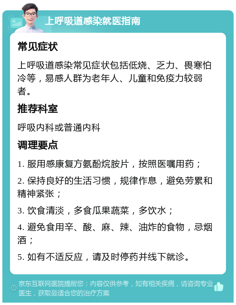 上呼吸道感染就医指南 常见症状 上呼吸道感染常见症状包括低烧、乏力、畏寒怕冷等，易感人群为老年人、儿童和免疫力较弱者。 推荐科室 呼吸内科或普通内科 调理要点 1. 服用感康复方氨酚烷胺片，按照医嘱用药； 2. 保持良好的生活习惯，规律作息，避免劳累和精神紧张； 3. 饮食清淡，多食瓜果蔬菜，多饮水； 4. 避免食用辛、酸、麻、辣、油炸的食物，忌烟酒； 5. 如有不适反应，请及时停药并线下就诊。