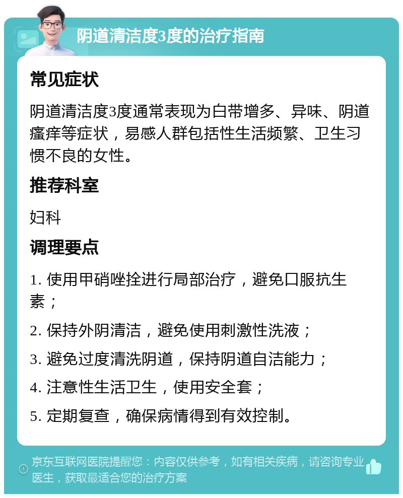 阴道清洁度3度的治疗指南 常见症状 阴道清洁度3度通常表现为白带增多、异味、阴道瘙痒等症状，易感人群包括性生活频繁、卫生习惯不良的女性。 推荐科室 妇科 调理要点 1. 使用甲硝唑拴进行局部治疗，避免口服抗生素； 2. 保持外阴清洁，避免使用刺激性洗液； 3. 避免过度清洗阴道，保持阴道自洁能力； 4. 注意性生活卫生，使用安全套； 5. 定期复查，确保病情得到有效控制。