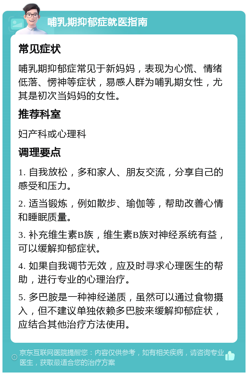 哺乳期抑郁症就医指南 常见症状 哺乳期抑郁症常见于新妈妈，表现为心慌、情绪低落、愣神等症状，易感人群为哺乳期女性，尤其是初次当妈妈的女性。 推荐科室 妇产科或心理科 调理要点 1. 自我放松，多和家人、朋友交流，分享自己的感受和压力。 2. 适当锻炼，例如散步、瑜伽等，帮助改善心情和睡眠质量。 3. 补充维生素B族，维生素B族对神经系统有益，可以缓解抑郁症状。 4. 如果自我调节无效，应及时寻求心理医生的帮助，进行专业的心理治疗。 5. 多巴胺是一种神经递质，虽然可以通过食物摄入，但不建议单独依赖多巴胺来缓解抑郁症状，应结合其他治疗方法使用。