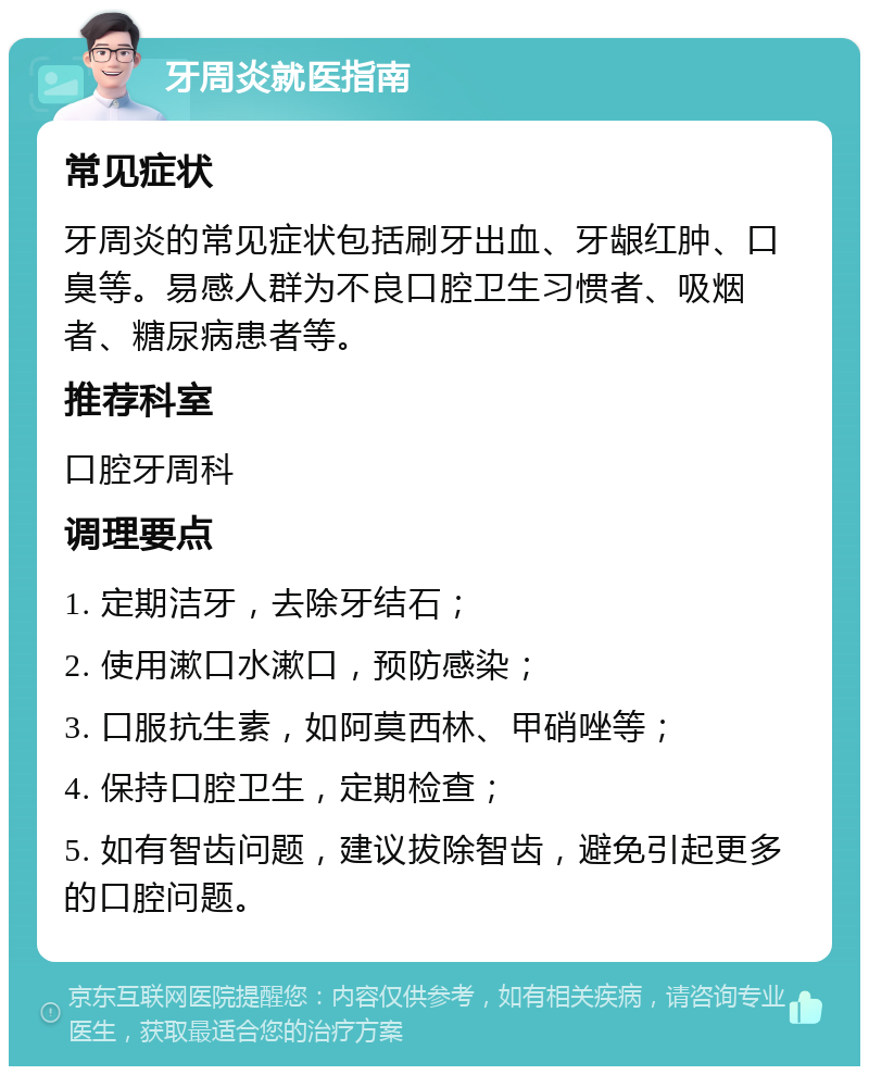 牙周炎就医指南 常见症状 牙周炎的常见症状包括刷牙出血、牙龈红肿、口臭等。易感人群为不良口腔卫生习惯者、吸烟者、糖尿病患者等。 推荐科室 口腔牙周科 调理要点 1. 定期洁牙，去除牙结石； 2. 使用漱口水漱口，预防感染； 3. 口服抗生素，如阿莫西林、甲硝唑等； 4. 保持口腔卫生，定期检查； 5. 如有智齿问题，建议拔除智齿，避免引起更多的口腔问题。