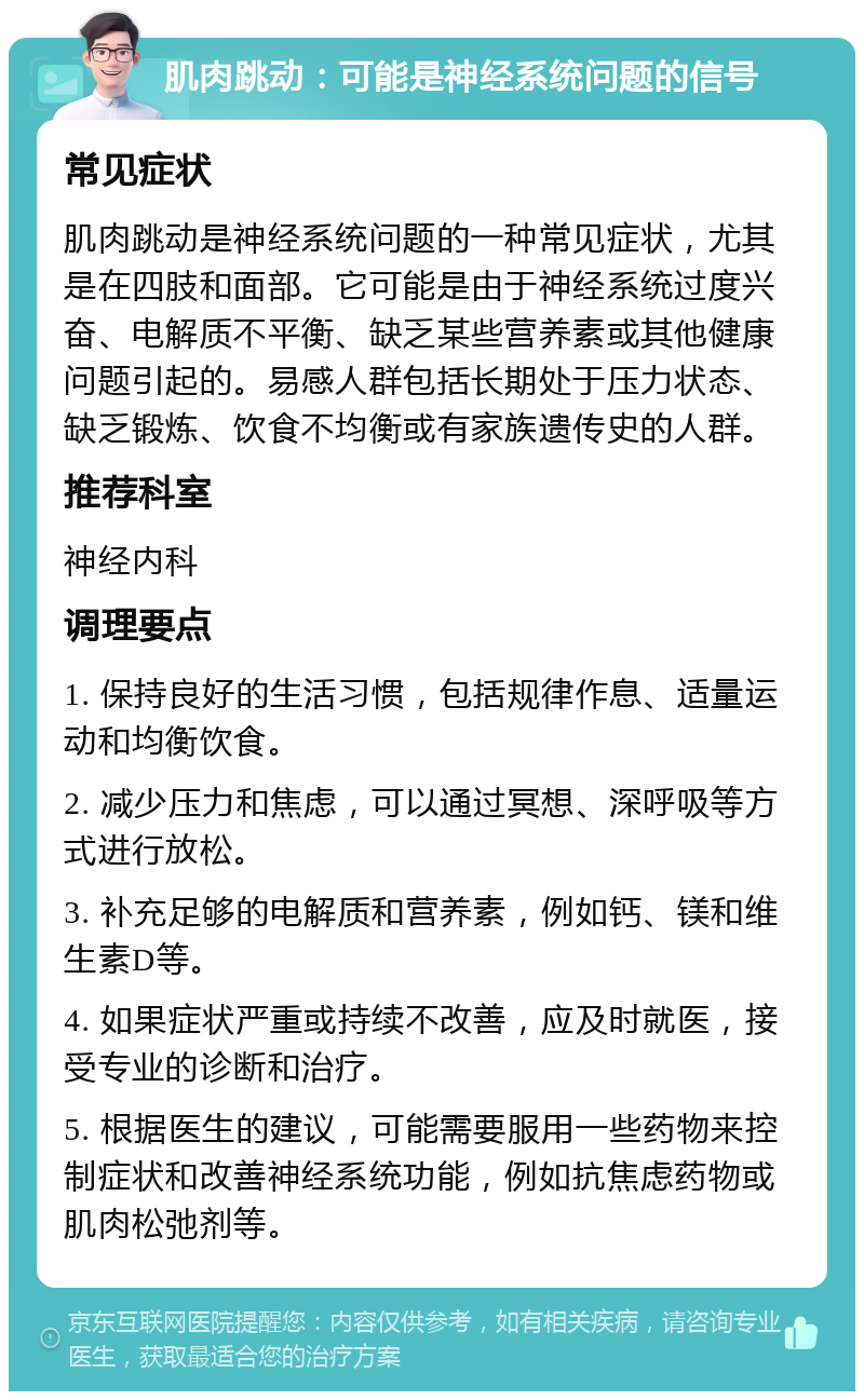 肌肉跳动：可能是神经系统问题的信号 常见症状 肌肉跳动是神经系统问题的一种常见症状，尤其是在四肢和面部。它可能是由于神经系统过度兴奋、电解质不平衡、缺乏某些营养素或其他健康问题引起的。易感人群包括长期处于压力状态、缺乏锻炼、饮食不均衡或有家族遗传史的人群。 推荐科室 神经内科 调理要点 1. 保持良好的生活习惯，包括规律作息、适量运动和均衡饮食。 2. 减少压力和焦虑，可以通过冥想、深呼吸等方式进行放松。 3. 补充足够的电解质和营养素，例如钙、镁和维生素D等。 4. 如果症状严重或持续不改善，应及时就医，接受专业的诊断和治疗。 5. 根据医生的建议，可能需要服用一些药物来控制症状和改善神经系统功能，例如抗焦虑药物或肌肉松弛剂等。