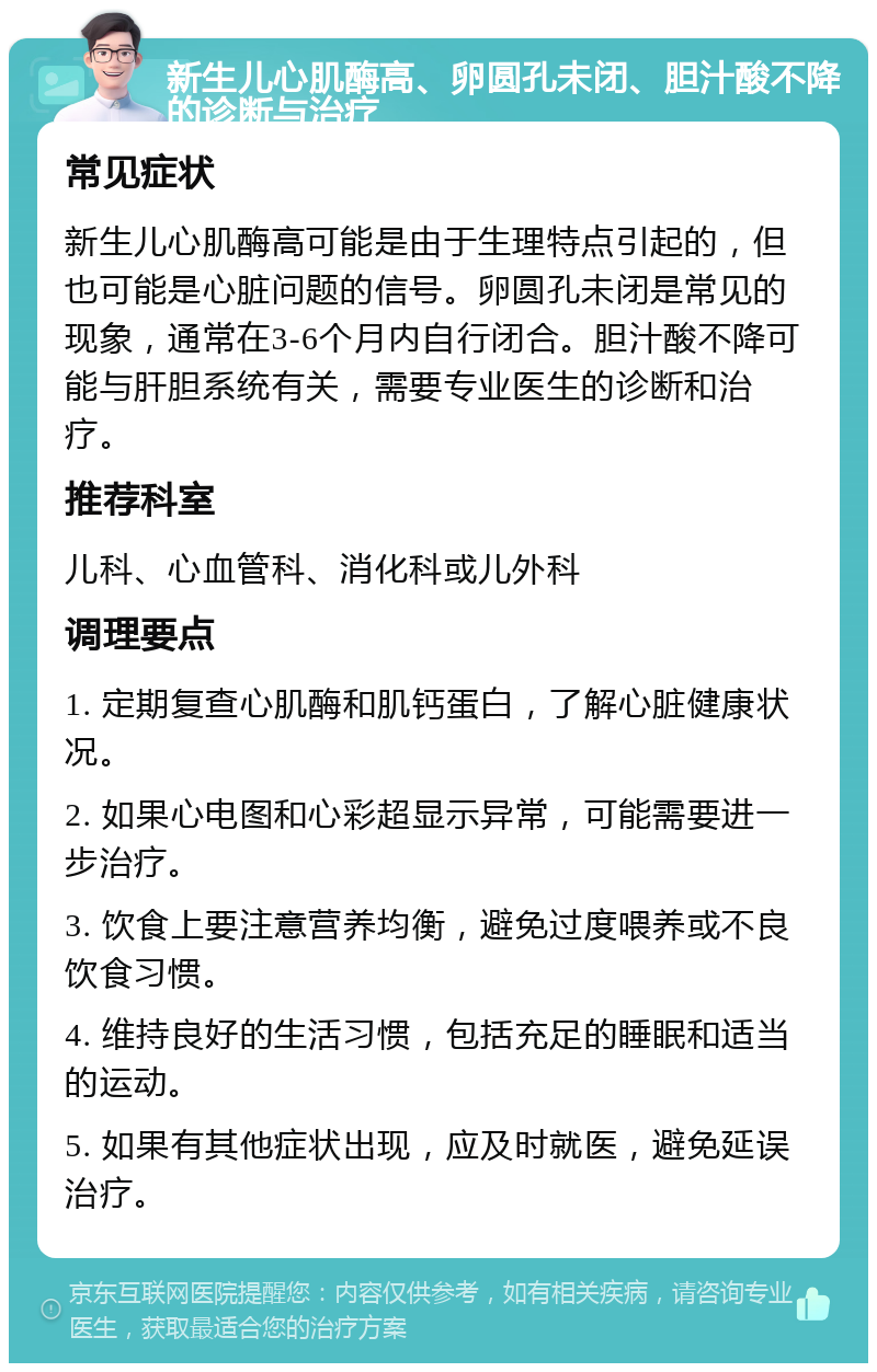 新生儿心肌酶高、卵圆孔未闭、胆汁酸不降的诊断与治疗 常见症状 新生儿心肌酶高可能是由于生理特点引起的，但也可能是心脏问题的信号。卵圆孔未闭是常见的现象，通常在3-6个月内自行闭合。胆汁酸不降可能与肝胆系统有关，需要专业医生的诊断和治疗。 推荐科室 儿科、心血管科、消化科或儿外科 调理要点 1. 定期复查心肌酶和肌钙蛋白，了解心脏健康状况。 2. 如果心电图和心彩超显示异常，可能需要进一步治疗。 3. 饮食上要注意营养均衡，避免过度喂养或不良饮食习惯。 4. 维持良好的生活习惯，包括充足的睡眠和适当的运动。 5. 如果有其他症状出现，应及时就医，避免延误治疗。