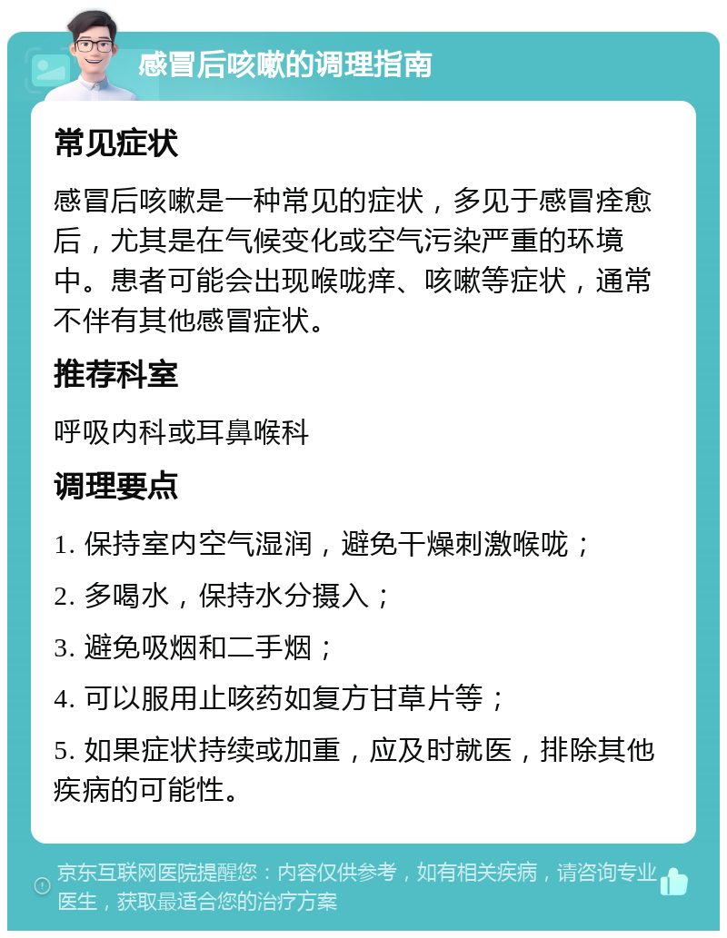 感冒后咳嗽的调理指南 常见症状 感冒后咳嗽是一种常见的症状，多见于感冒痊愈后，尤其是在气候变化或空气污染严重的环境中。患者可能会出现喉咙痒、咳嗽等症状，通常不伴有其他感冒症状。 推荐科室 呼吸内科或耳鼻喉科 调理要点 1. 保持室内空气湿润，避免干燥刺激喉咙； 2. 多喝水，保持水分摄入； 3. 避免吸烟和二手烟； 4. 可以服用止咳药如复方甘草片等； 5. 如果症状持续或加重，应及时就医，排除其他疾病的可能性。