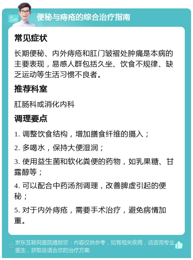 便秘与痔疮的综合治疗指南 常见症状 长期便秘、内外痔疮和肛门皱褶处肿痛是本病的主要表现，易感人群包括久坐、饮食不规律、缺乏运动等生活习惯不良者。 推荐科室 肛肠科或消化内科 调理要点 1. 调整饮食结构，增加膳食纤维的摄入； 2. 多喝水，保持大便湿润； 3. 使用益生菌和软化粪便的药物，如乳果糖、甘露醇等； 4. 可以配合中药汤剂调理，改善脾虚引起的便秘； 5. 对于内外痔疮，需要手术治疗，避免病情加重。