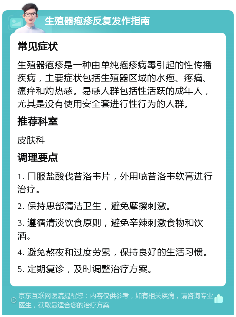 生殖器疱疹反复发作指南 常见症状 生殖器疱疹是一种由单纯疱疹病毒引起的性传播疾病，主要症状包括生殖器区域的水疱、疼痛、瘙痒和灼热感。易感人群包括性活跃的成年人，尤其是没有使用安全套进行性行为的人群。 推荐科室 皮肤科 调理要点 1. 口服盐酸伐昔洛韦片，外用喷昔洛韦软膏进行治疗。 2. 保持患部清洁卫生，避免摩擦刺激。 3. 遵循清淡饮食原则，避免辛辣刺激食物和饮酒。 4. 避免熬夜和过度劳累，保持良好的生活习惯。 5. 定期复诊，及时调整治疗方案。