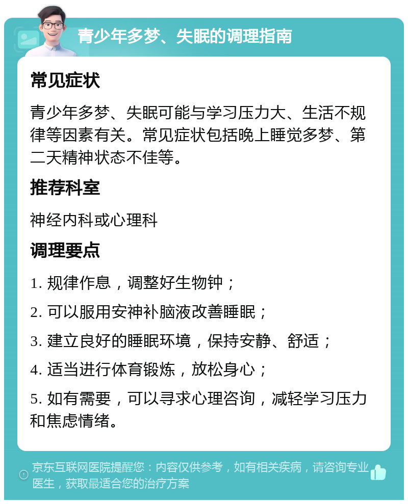 青少年多梦、失眠的调理指南 常见症状 青少年多梦、失眠可能与学习压力大、生活不规律等因素有关。常见症状包括晚上睡觉多梦、第二天精神状态不佳等。 推荐科室 神经内科或心理科 调理要点 1. 规律作息，调整好生物钟； 2. 可以服用安神补脑液改善睡眠； 3. 建立良好的睡眠环境，保持安静、舒适； 4. 适当进行体育锻炼，放松身心； 5. 如有需要，可以寻求心理咨询，减轻学习压力和焦虑情绪。