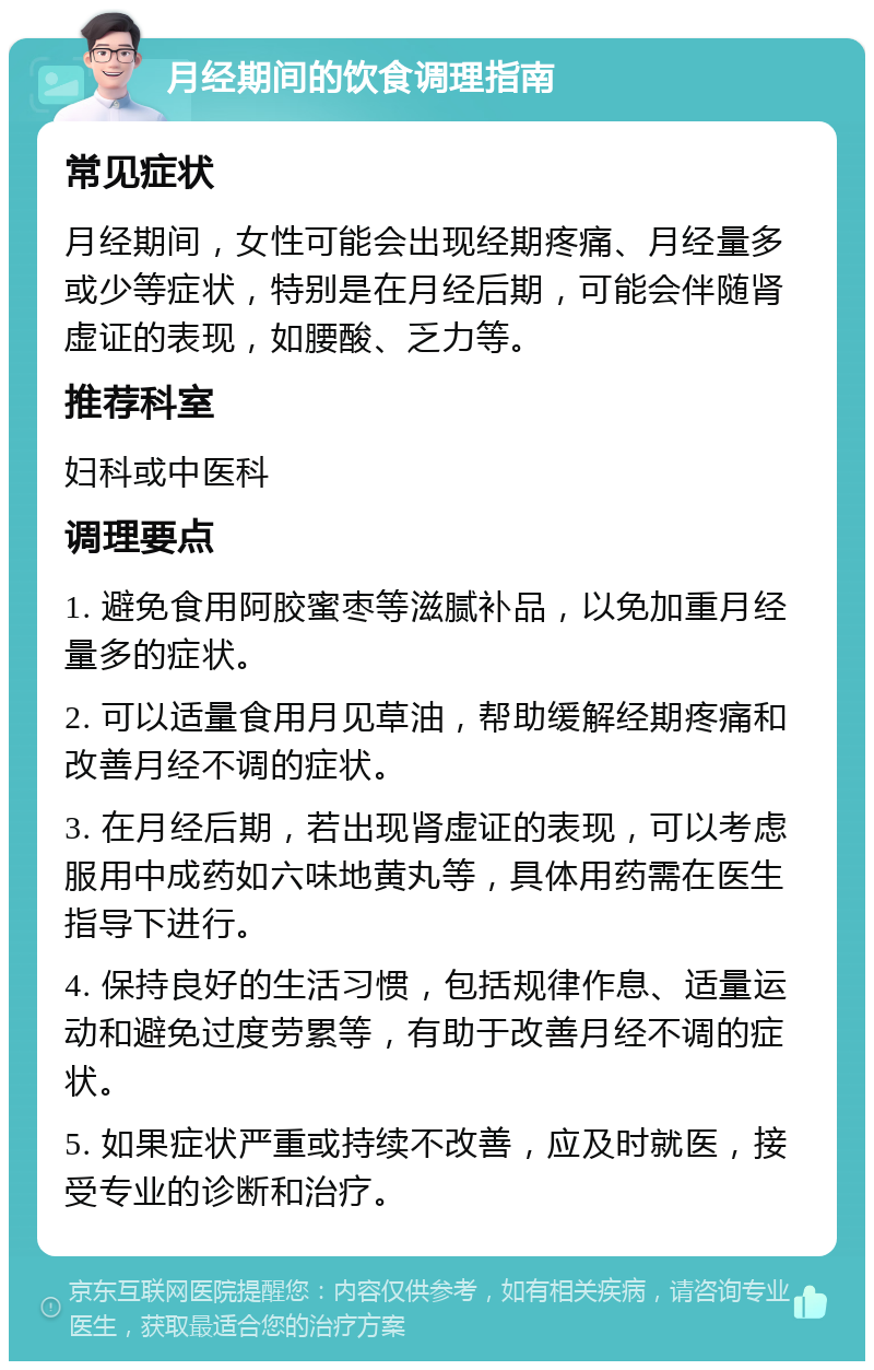 月经期间的饮食调理指南 常见症状 月经期间，女性可能会出现经期疼痛、月经量多或少等症状，特别是在月经后期，可能会伴随肾虚证的表现，如腰酸、乏力等。 推荐科室 妇科或中医科 调理要点 1. 避免食用阿胶蜜枣等滋腻补品，以免加重月经量多的症状。 2. 可以适量食用月见草油，帮助缓解经期疼痛和改善月经不调的症状。 3. 在月经后期，若出现肾虚证的表现，可以考虑服用中成药如六味地黄丸等，具体用药需在医生指导下进行。 4. 保持良好的生活习惯，包括规律作息、适量运动和避免过度劳累等，有助于改善月经不调的症状。 5. 如果症状严重或持续不改善，应及时就医，接受专业的诊断和治疗。