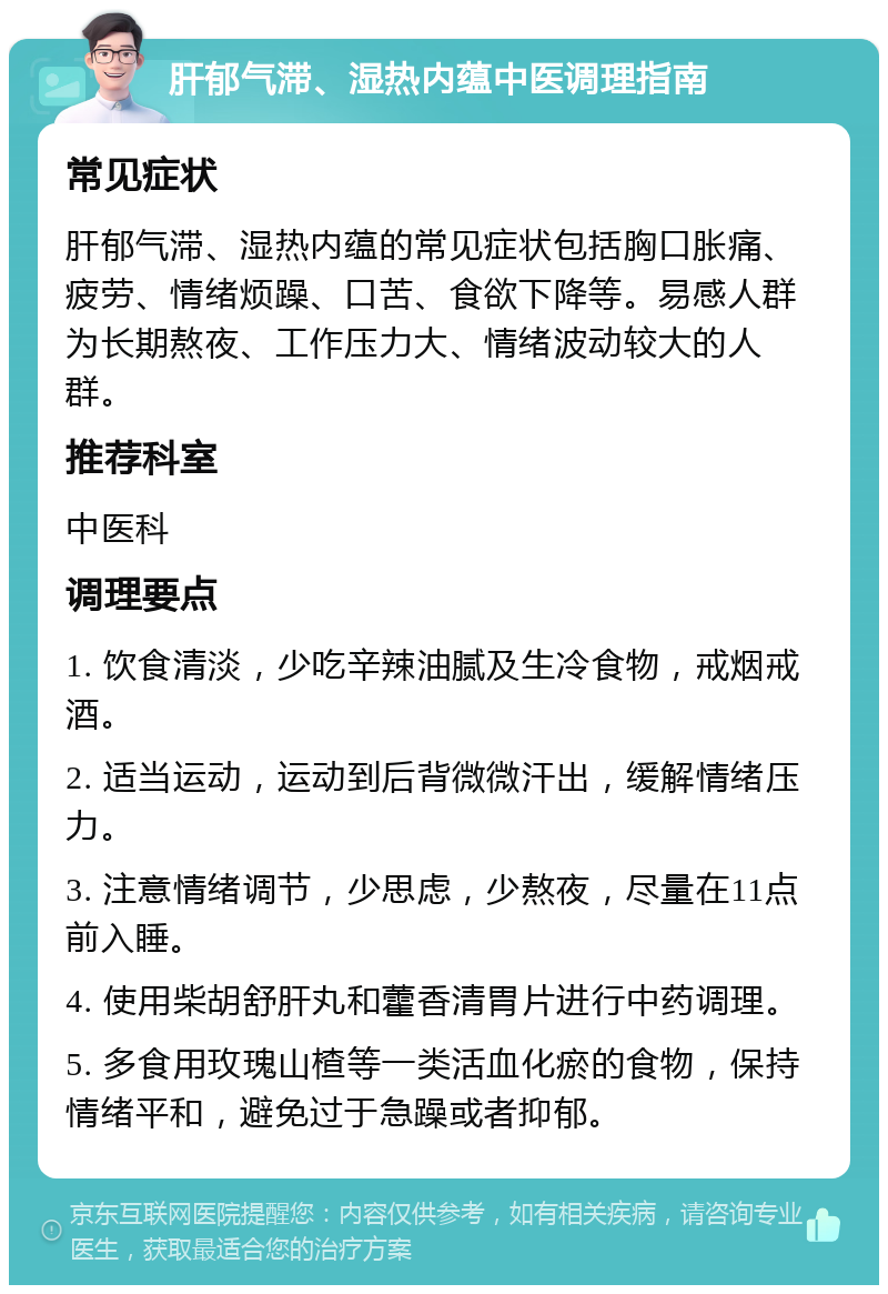 肝郁气滞、湿热内蕴中医调理指南 常见症状 肝郁气滞、湿热内蕴的常见症状包括胸口胀痛、疲劳、情绪烦躁、口苦、食欲下降等。易感人群为长期熬夜、工作压力大、情绪波动较大的人群。 推荐科室 中医科 调理要点 1. 饮食清淡，少吃辛辣油腻及生冷食物，戒烟戒酒。 2. 适当运动，运动到后背微微汗出，缓解情绪压力。 3. 注意情绪调节，少思虑，少熬夜，尽量在11点前入睡。 4. 使用柴胡舒肝丸和藿香清胃片进行中药调理。 5. 多食用玫瑰山楂等一类活血化瘀的食物，保持情绪平和，避免过于急躁或者抑郁。