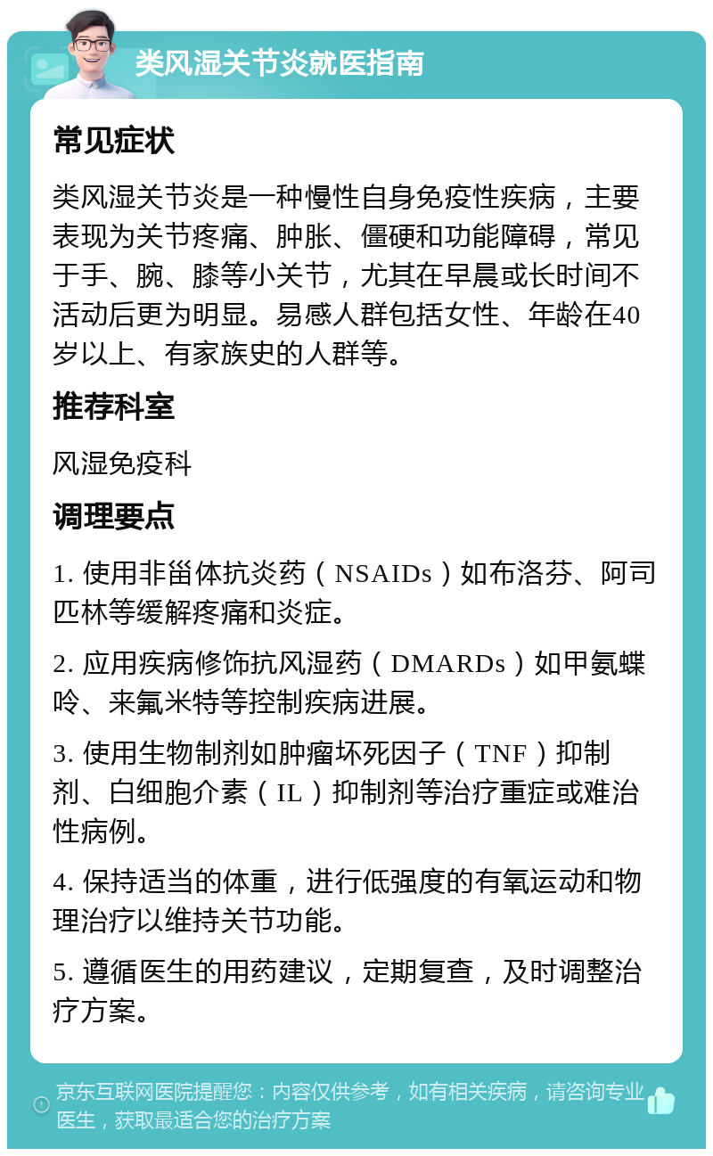 类风湿关节炎就医指南 常见症状 类风湿关节炎是一种慢性自身免疫性疾病，主要表现为关节疼痛、肿胀、僵硬和功能障碍，常见于手、腕、膝等小关节，尤其在早晨或长时间不活动后更为明显。易感人群包括女性、年龄在40岁以上、有家族史的人群等。 推荐科室 风湿免疫科 调理要点 1. 使用非甾体抗炎药（NSAIDs）如布洛芬、阿司匹林等缓解疼痛和炎症。 2. 应用疾病修饰抗风湿药（DMARDs）如甲氨蝶呤、来氟米特等控制疾病进展。 3. 使用生物制剂如肿瘤坏死因子（TNF）抑制剂、白细胞介素（IL）抑制剂等治疗重症或难治性病例。 4. 保持适当的体重，进行低强度的有氧运动和物理治疗以维持关节功能。 5. 遵循医生的用药建议，定期复查，及时调整治疗方案。