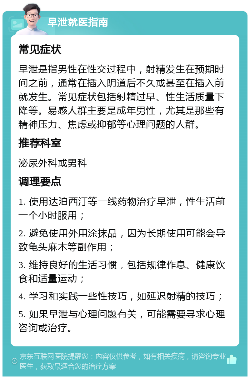 早泄就医指南 常见症状 早泄是指男性在性交过程中，射精发生在预期时间之前，通常在插入阴道后不久或甚至在插入前就发生。常见症状包括射精过早、性生活质量下降等。易感人群主要是成年男性，尤其是那些有精神压力、焦虑或抑郁等心理问题的人群。 推荐科室 泌尿外科或男科 调理要点 1. 使用达泊西汀等一线药物治疗早泄，性生活前一个小时服用； 2. 避免使用外用涂抹品，因为长期使用可能会导致龟头麻木等副作用； 3. 维持良好的生活习惯，包括规律作息、健康饮食和适量运动； 4. 学习和实践一些性技巧，如延迟射精的技巧； 5. 如果早泄与心理问题有关，可能需要寻求心理咨询或治疗。