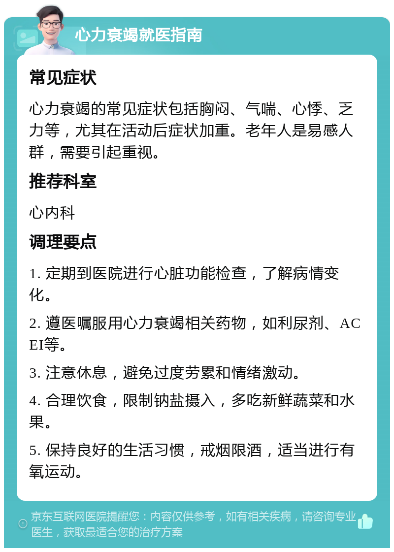 心力衰竭就医指南 常见症状 心力衰竭的常见症状包括胸闷、气喘、心悸、乏力等，尤其在活动后症状加重。老年人是易感人群，需要引起重视。 推荐科室 心内科 调理要点 1. 定期到医院进行心脏功能检查，了解病情变化。 2. 遵医嘱服用心力衰竭相关药物，如利尿剂、ACEI等。 3. 注意休息，避免过度劳累和情绪激动。 4. 合理饮食，限制钠盐摄入，多吃新鲜蔬菜和水果。 5. 保持良好的生活习惯，戒烟限酒，适当进行有氧运动。