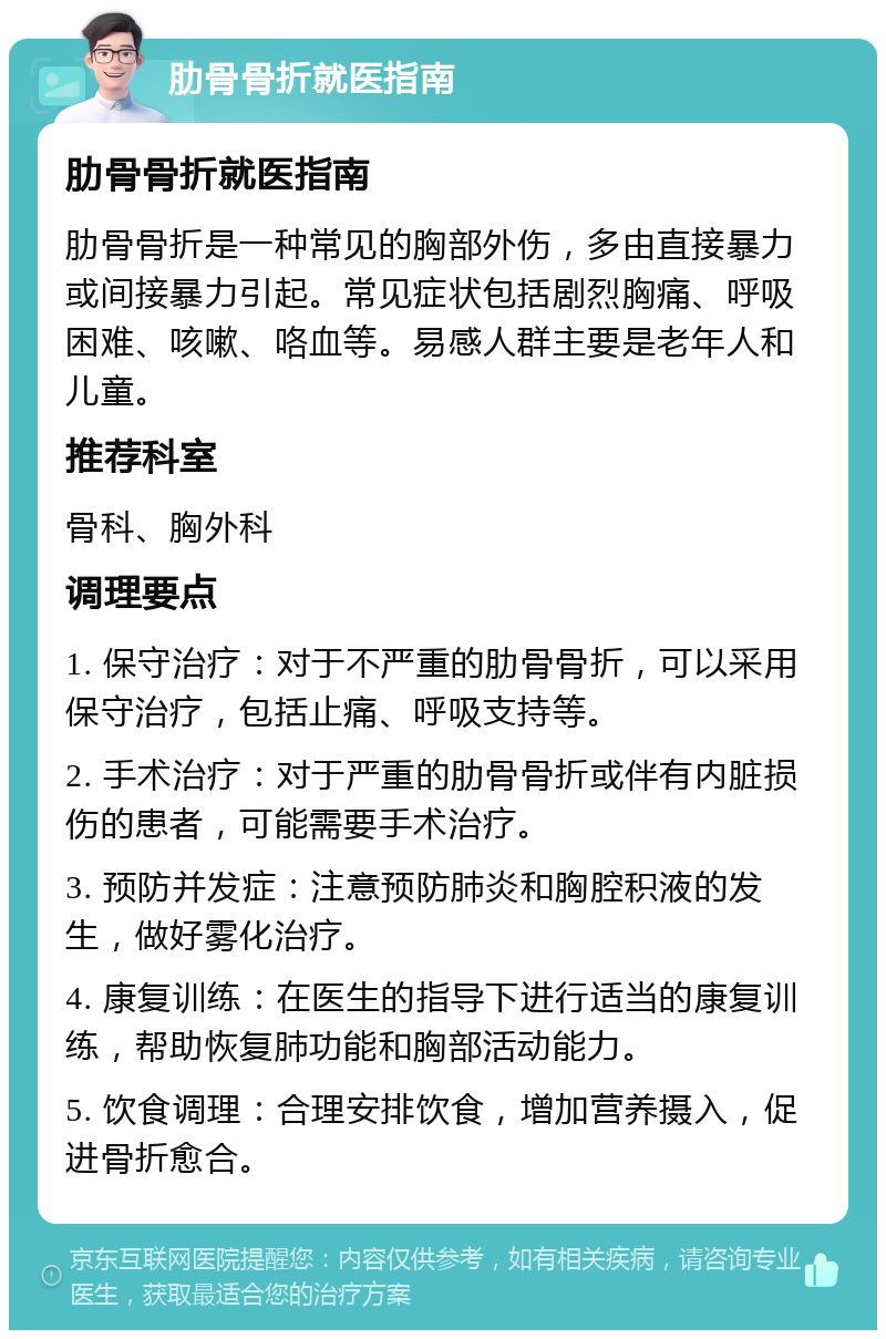 肋骨骨折就医指南 肋骨骨折就医指南 肋骨骨折是一种常见的胸部外伤，多由直接暴力或间接暴力引起。常见症状包括剧烈胸痛、呼吸困难、咳嗽、咯血等。易感人群主要是老年人和儿童。 推荐科室 骨科、胸外科 调理要点 1. 保守治疗：对于不严重的肋骨骨折，可以采用保守治疗，包括止痛、呼吸支持等。 2. 手术治疗：对于严重的肋骨骨折或伴有内脏损伤的患者，可能需要手术治疗。 3. 预防并发症：注意预防肺炎和胸腔积液的发生，做好雾化治疗。 4. 康复训练：在医生的指导下进行适当的康复训练，帮助恢复肺功能和胸部活动能力。 5. 饮食调理：合理安排饮食，增加营养摄入，促进骨折愈合。