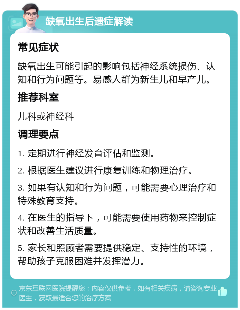 缺氧出生后遗症解读 常见症状 缺氧出生可能引起的影响包括神经系统损伤、认知和行为问题等。易感人群为新生儿和早产儿。 推荐科室 儿科或神经科 调理要点 1. 定期进行神经发育评估和监测。 2. 根据医生建议进行康复训练和物理治疗。 3. 如果有认知和行为问题，可能需要心理治疗和特殊教育支持。 4. 在医生的指导下，可能需要使用药物来控制症状和改善生活质量。 5. 家长和照顾者需要提供稳定、支持性的环境，帮助孩子克服困难并发挥潜力。