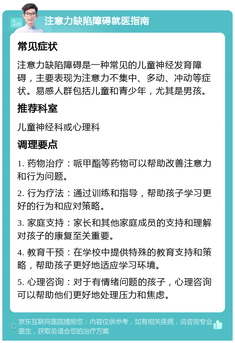 注意力缺陷障碍就医指南 常见症状 注意力缺陷障碍是一种常见的儿童神经发育障碍，主要表现为注意力不集中、多动、冲动等症状。易感人群包括儿童和青少年，尤其是男孩。 推荐科室 儿童神经科或心理科 调理要点 1. 药物治疗：哌甲酯等药物可以帮助改善注意力和行为问题。 2. 行为疗法：通过训练和指导，帮助孩子学习更好的行为和应对策略。 3. 家庭支持：家长和其他家庭成员的支持和理解对孩子的康复至关重要。 4. 教育干预：在学校中提供特殊的教育支持和策略，帮助孩子更好地适应学习环境。 5. 心理咨询：对于有情绪问题的孩子，心理咨询可以帮助他们更好地处理压力和焦虑。