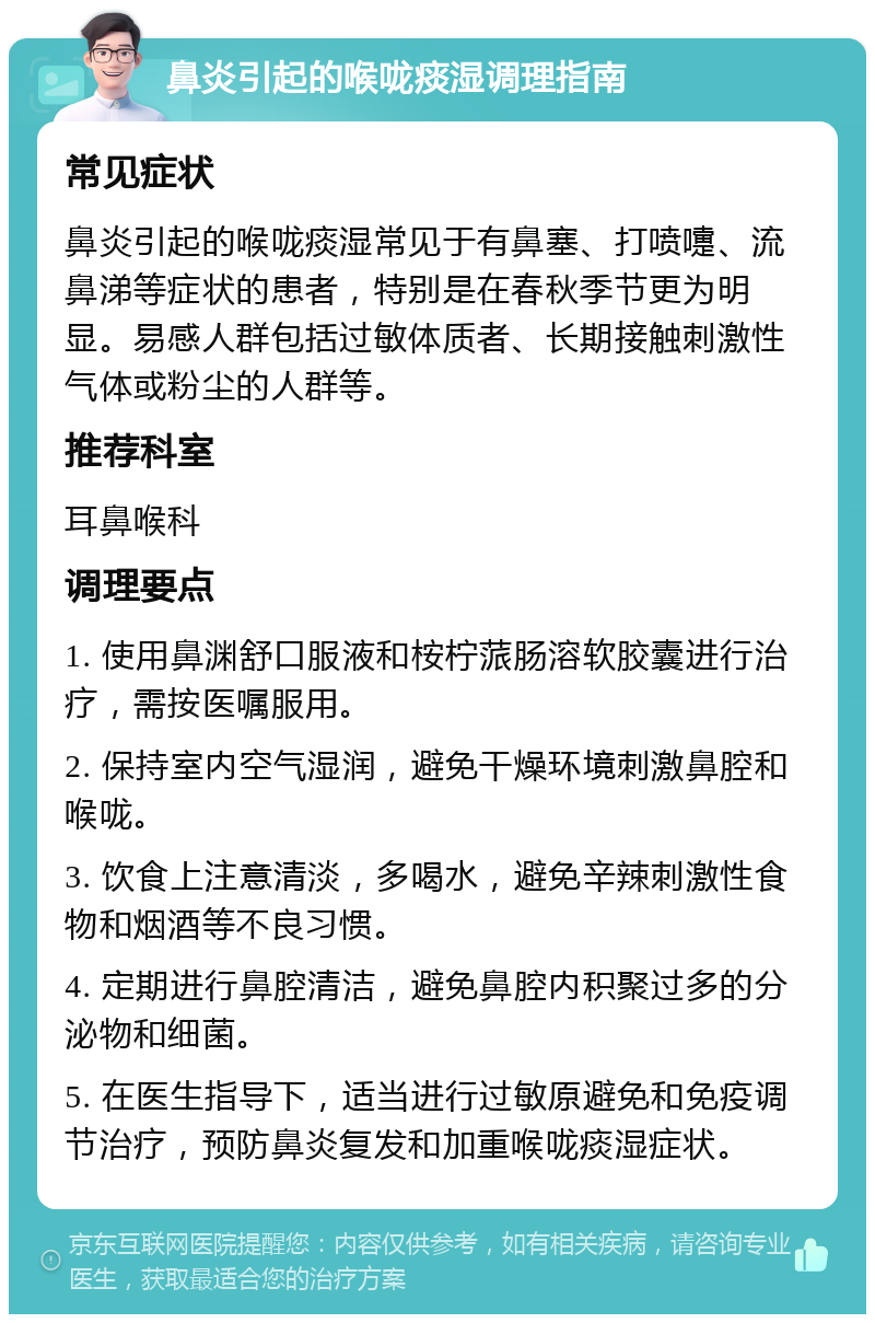 鼻炎引起的喉咙痰湿调理指南 常见症状 鼻炎引起的喉咙痰湿常见于有鼻塞、打喷嚏、流鼻涕等症状的患者，特别是在春秋季节更为明显。易感人群包括过敏体质者、长期接触刺激性气体或粉尘的人群等。 推荐科室 耳鼻喉科 调理要点 1. 使用鼻渊舒口服液和桉柠蒎肠溶软胶囊进行治疗，需按医嘱服用。 2. 保持室内空气湿润，避免干燥环境刺激鼻腔和喉咙。 3. 饮食上注意清淡，多喝水，避免辛辣刺激性食物和烟酒等不良习惯。 4. 定期进行鼻腔清洁，避免鼻腔内积聚过多的分泌物和细菌。 5. 在医生指导下，适当进行过敏原避免和免疫调节治疗，预防鼻炎复发和加重喉咙痰湿症状。