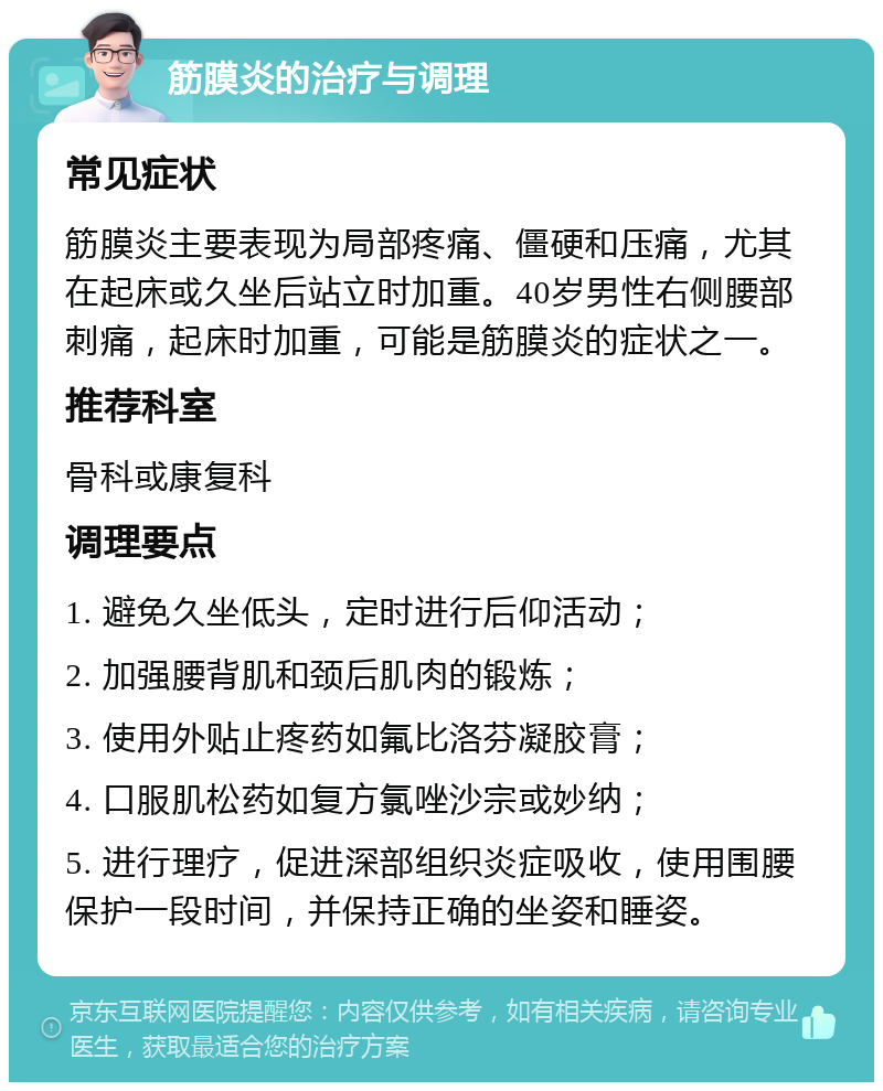 筋膜炎的治疗与调理 常见症状 筋膜炎主要表现为局部疼痛、僵硬和压痛，尤其在起床或久坐后站立时加重。40岁男性右侧腰部刺痛，起床时加重，可能是筋膜炎的症状之一。 推荐科室 骨科或康复科 调理要点 1. 避免久坐低头，定时进行后仰活动； 2. 加强腰背肌和颈后肌肉的锻炼； 3. 使用外贴止疼药如氟比洛芬凝胶膏； 4. 口服肌松药如复方氯唑沙宗或妙纳； 5. 进行理疗，促进深部组织炎症吸收，使用围腰保护一段时间，并保持正确的坐姿和睡姿。