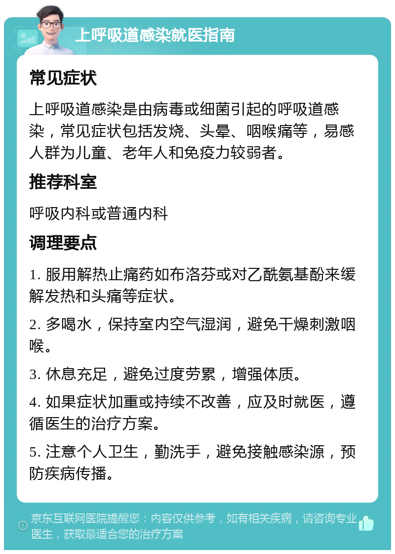 上呼吸道感染就医指南 常见症状 上呼吸道感染是由病毒或细菌引起的呼吸道感染，常见症状包括发烧、头晕、咽喉痛等，易感人群为儿童、老年人和免疫力较弱者。 推荐科室 呼吸内科或普通内科 调理要点 1. 服用解热止痛药如布洛芬或对乙酰氨基酚来缓解发热和头痛等症状。 2. 多喝水，保持室内空气湿润，避免干燥刺激咽喉。 3. 休息充足，避免过度劳累，增强体质。 4. 如果症状加重或持续不改善，应及时就医，遵循医生的治疗方案。 5. 注意个人卫生，勤洗手，避免接触感染源，预防疾病传播。